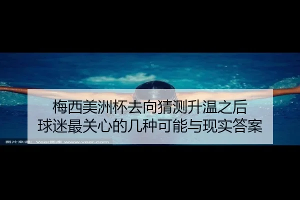 梅西美洲杯去向猜测升温之后 球迷最关心的几种可能与现实答案（Kaiyun）